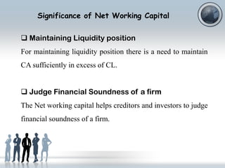 Significance of Net Working Capital
 Maintaining Liquidity position
For maintaining liquidity position there is a need to maintain
CA sufficiently in excess of CL.
 Judge Financial Soundness of a firm
The Net working capital helps creditors and investors to judge
financial soundness of a firm.

 