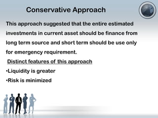 Conservative Approach
This approach suggested that the entire estimated
investments in current asset should be finance from
long term source and short term should be use only
for emergency requirement.
Distinct features of this approach
•Liquidity is greater

•Risk is minimized

 