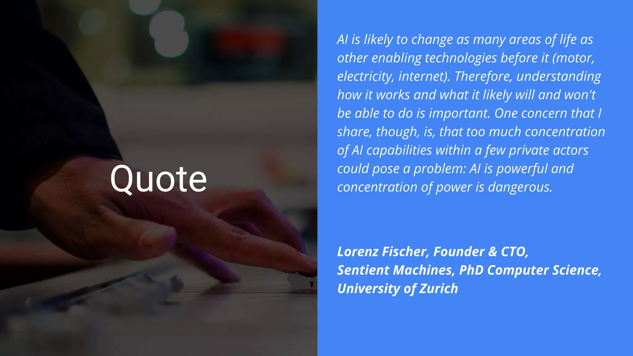 Quote
AI is likely to change as many areas of life as
other enabling technologies before it (motor,
electricity, internet). Therefore, understanding
how it works and what it likely will and won't
be able to do is important. One concern that I
share, though, is, that too much concentration
of AI capabilities within a few private actors
could pose a problem: AI is powerful and
concentration of power is dangerous.
Lorenz Fischer, Founder & CTO,
Sentient Machines, PhD Computer Science,
University of Zurich
 