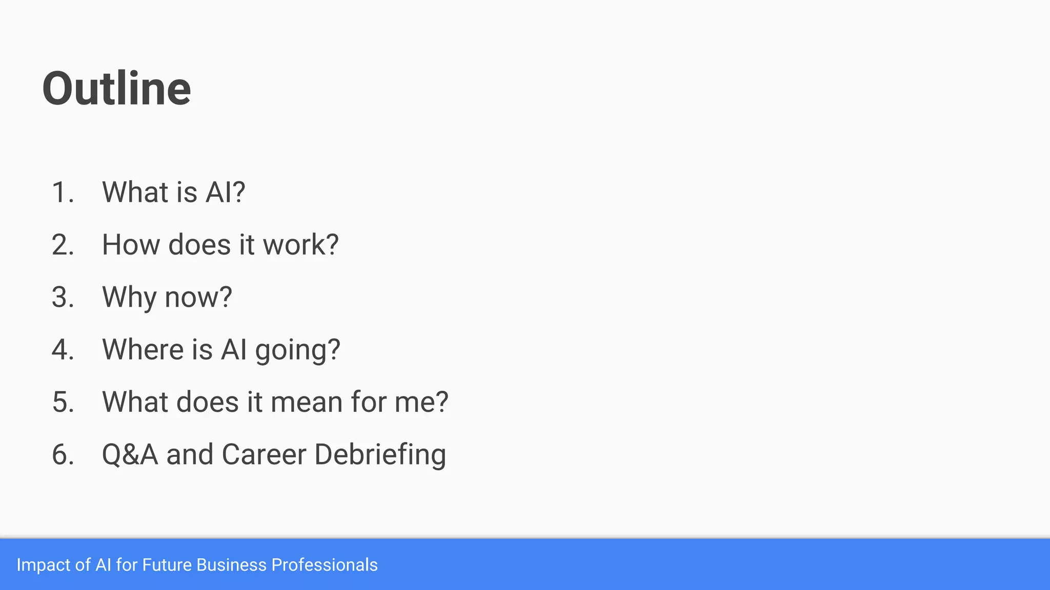 Impact of AI for Future Business Professionals
Outline
1. What is AI?
2. How does it work?
3. Why now?
4. Where is AI going?
5. What does it mean for me?
6. Q&A and Career Debriefing
 