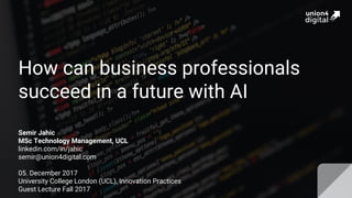 How can business professionals
succeed in a future with AI
Semir Jahic
MSc Technology Management, UCL
linkedin.com/in/jahic
semir@union4digital.com
05. December 2017
University College London (UCL), Innovation Practices
Guest Lecture Fall 2017
 