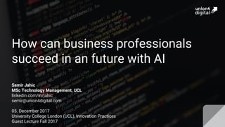 How can business professionals
succeed in an future with AI
Semir Jahic
MSc Technology Management, UCL
linkedin.com/in/jahic
semir@union4digital.com
05. December 2017
University College London (UCL), Innovation Practices
Guest Lecture Fall 2017
 