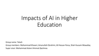 Impacts of AI in Higher
Education
Group name: Talash
Group members: Mohammad Khavari, Amanullah Ebrahimi, Ali Hassan Parsa, Shah Hussain Mowafaq
Super visor: Mohammad Aslam Himmat Qachmas
 