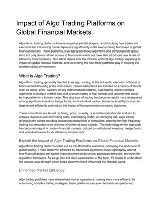 Impact of Algo Trading Platforms on
Global Financial Markets
Algorithmic trading platforms have emerged as pivotal players, revolutionizing how trades are
executed and influencing market dynamics significantly in the ever-evolving landscape of global
financial markets. These platforms, leveraging advanced algorithms and computational speed,
have not only democratized access to financial markets but have also introduced new levels of
efficiency and complexity. This article delves into the intricate world of algo trading, exploring its
impact on global financial markets, and unraveling the role these platforms play in shaping the
modern trading environment.
What is Algo Trading?
Algorithmic trading, generally directed to as algo trading, is the automatic execution of trades on
financial markets using prime instructions. These instructions are founded on a variety of factors
such as timing, price, quantity, or any mathematical instance. Algo trading utilizes complex
algorithms to analyze market data and execute trades at high speeds and volumes that would
be impossible for a human trader. This structure of trading has become rapidly more widespread
among significant investors, hedge funds, and individual traders, thanks to its ability to execute
large orders efficiently and reduce the impact of human emotion in trading decisions.
These instructions are based on timing, price, quantity, or a mathematical model and aim to
achieve objectives like minimizing costs, maximizing profits, or managing risk. Algo trading
leverages the speed and data processing capabilities of computers, allowing for high-frequency
trading that executes large volumes of orders at rapid speeds. This technology-driven approach
has become integral in modern financial markets, utilized by institutional investors, hedge funds,
and individual traders for its efficiency and precision.
Explain the Impact of Algo Trading Platforms on Global Financial Markets
Algorithmic trading platforms stand out as transformative elements, reshaping the landscape of
global trading. These platforms, powered by advanced algorithms, have significantly altered
how financial assets are traded, impacting market dynamics, participant behavior, and even the
regulatory framework. As we go into this deep examination of the topic, it's crucial to understand
the various ways through which these platforms have influenced the financial world.
Enhanced Market Efficiency:
Algo trading platforms have streamlined market operations, making them more efficient. By
automating complex trading strategies, these platforms can execute trades at speeds and
 