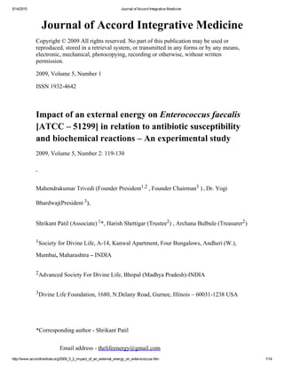 5/14/2015 Journal of Accord Integrative Medicine
http://www.accordinstitute.org/2009_5_2_impact_of_an_external_energy_on_enterococcus.htm 1/14
Journal of Accord Integrative Medicine
Copyright © 2009 All rights reserved. No part of this publication may be used or
reproduced, stored in a retrieval system, or transmitted in any forms or by any means,
electronic, mechanical, photocopying, recording or otherwise, without written
permission.
2009, Volume 5, Number 1
ISSN 1932­4642
 
Impact of an external energy on Enterococcus faecalis 
[ATCC – 51299] in relation to antibiotic susceptibility
and biochemical reactions – An experimental study
2009, Volume 5, Number 2: 119­130
 
Mahendrakumar Trivedi (Founder President1,2 , Founder Chairman3 ) , Dr. Yogi
Bhardwaj(President 
3),
Shrikant Patil (Associate) 1*, Harish Shettigar (Trustee2) , Archana Bulbule (Treasurer2)
1Society for Divine Life, A­14, Kanwal Apartment, Four Bungalows, Andheri (W.),
Mumbai, Maharashtra – INDIA
2Advanced Society For Divine Life, Bhopal (Madhya Pradesh)­INDIA
3Divine Life Foundation, 1680, N.Delany Road, Gurnee, Illinois – 60031­1238 USA
 
*Corresponding author ­ Shrikant Patil
                Email address ­ thelifeenergy@gmail.com 
 