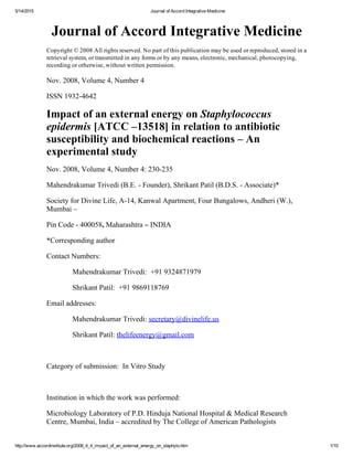 5/14/2015 Journal of Accord Integrative Medicine
http://www.accordinstitute.org/2008_4_4_impact_of_an_external_energy_on_staphylo.htm 1/10
Journal of Accord Integrative Medicine
Copyright © 2008 All rights reserved. No part of this publication may be used or reproduced, stored in a
retrieval system, or transmitted in any forms or by any means, electronic, mechanical, photocopying,
recording or otherwise, without written permission.
Nov. 2008, Volume 4, Number 4
ISSN 1932­4642
Impact of an external energy on Staphylococcus
epidermis [ATCC –13518] in relation to antibiotic
susceptibility and biochemical reactions – An
experimental study
Nov. 2008, Volume 4, Number 4: 230­235
Mahendrakumar Trivedi (B.E. ­ Founder), Shrikant Patil (B.D.S. ­ Associate)*
Society for Divine Life, A­14, Kanwal Apartment, Four Bungalows, Andheri (W.),
Mumbai –
Pin Code ­ 400058, Maharashtra – INDIA
*Corresponding author
Contact Numbers:
              Mahendrakumar Trivedi:  +91 9324871979
              Shrikant Patil:  +91 9869118769
Email addresses:
              Mahendrakumar Trivedi: secretary@divinelife.us
              Shrikant Patil: thelifeenergy@gmail.com
 
Category of submission:  In Vitro Study
 
Institution in which the work was performed:
Microbiology Laboratory of P.D. Hinduja National Hospital & Medical Research
Centre, Mumbai, India – accredited by The College of American Pathologists
 