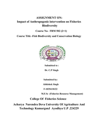 ASSIGNMENT ON:
Impact of Anthropogenic intervention on Fisheries
Biodiversity
Course No- FRM 502 (2+1)
Course Title -Fish Biodiversity and Conservation Biology
Submitted to :
Dr. C.P Singh
Submitted by:
Abhishek Singh
F-10354/18/22
M.F.Sc (Fisheries Resource Management)
College Of Fisheries Science
Acharya Narendra Deva University Of Agriculture And
Technology KumarganJ Ayodhya U.P .224229
 