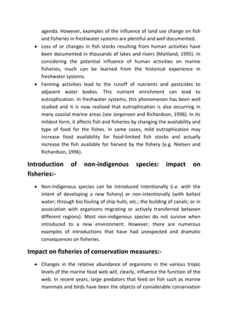 agenda. However, examples of the influence of land use change on fish
and fisheries in freshwater systems are plentiful and well documented.
 Loss of or changes in fish stocks resulting from human activities have
been documented in thousands of lakes and rivers (Maitland, 1995). In
considering the potential influence of human activities on marine
fisheries, much can be learned from the historical experience in
freshwater systems.
 Farming activities lead to the runoff of nutrients and pesticides to
adjacent water bodies. This nutrient enrichment can lead to
eutrophication. In freshwater systems, this phenomenon has been well
studied and it is now realized that eutrophication is also occurring in
many coastal marine areas (see Jorgensen and Richardson, 1996). In its
mildest form, it affects fish and fisheries by changing the availability and
type of food for the fishes. In some cases, mild eutrophication may
increase food availability for food-limited fish stocks and actually
increase the fish available for harvest by the fishery (e.g. Nielsen and
Richardson, 1996).
Introduction of non-indigenous species: impact on
fisheries:-
 Non-indigenous species can be introduced intentionally (i.e. with the
intent of developing a new fishery) or non-intentionally (with ballast
water; through bio fouling of ship hulls, etc.; the building of canals; or in
association with organisms migrating or actively transferred between
different regions). Most non-indigenous species do not survive when
introduced to a new environment. However, there are numerous
examples of introductions that have had unexpected and dramatic
consequences on fisheries.
Impact on fisheries of conservation measures:-
 Changes in the relative abundance of organisms in the various tropic
levels of the marine food web will, clearly, influence the function of the
web. In recent years, large predators that feed on fish such as marine
mammals and birds have been the objects of considerable conservation
 