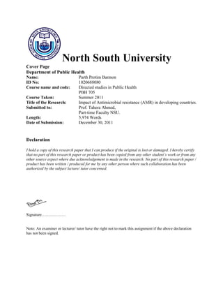 North South University
Cover Page
Department of Public Health
Name: Parth Protim Barmon
ID No: 1020688080
Course name and code: Directed studies in Public Health
PBH 705
Course Taken: Summer 2011
Title of the Research: Impact of Antimicrobial resistance (AMR) in developing countries.
Submitted to: Prof. Tahera Ahmed,
Part-time Faculty NSU.
Length: 5,974 Words
Date of Submission: December 30, 2011
Declaration
I hold a copy of this research paper that I can produce if the original is lost or damaged. I hereby certify
that no part of this research paper or product has been copied from any other student’s work or from any
other source expect where due acknowledgement is made in the research. No part of this research paper /
product has been written / produced for me by any other person where such collaboration has been
authorized by the subject lecture/ tutor concerned.
Signature………………
Note: An examiner or lecturer/ tutor have the right not to mark this assignment if the above declaration
has not been signed.
 