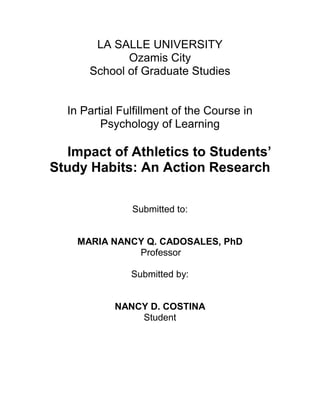 LA SALLE UNIVERSITY
Ozamis City
School of Graduate Studies
In Partial Fulfillment of the Course in
Psychology of Learning
Impact of Athletics to Students’
Study Habits: An Action Research
Submitted to:
MARIA NANCY Q. CADOSALES, PhD
Professor
Submitted by:
NANCY D. COSTINA
Student
 