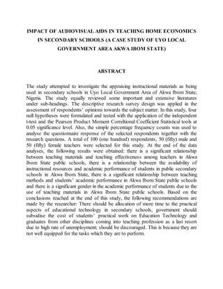 IMPACT OF AUDIOVISUAL AIDS IN TEACHING HOME ECONOMICS
IN SECONDARY SCHOOLS (A CASE STUDY OF UYO LOCAL
GOVERNMENT AREA AKWA IBOM STATE)
ABSTRACT
The study attempted to investigate the appraising instructional materials as being
used in secondary schools in Uyo Local Government Area of Akwa Ibom State,
Nigeria. The study equally reviewed some important and extensive literatures
under sub-headings. The descriptive research survey design was applied in the
assessment of respondents’ opinions towards the subject matter. In this study, four
null hypotheses were formulated and tested with the application of the independent
t-test and the Pearson Product Moment Correltional Coefficient Statistical tools at
0.05 significance level. Also, the simple percentage frequency counts was used to
analyse the questionnaire response of the selected respondents together with the
research questions. A total of 100 (one hundred) respondents, 50 (fifty) male and
50 (fifty) female teachers were selected for this study. At the end of the data
analyses, the following results were obtained: there is a significant relationship
between teaching materials and teaching effectiveness among teachers in Akwa
Ibom State public schools, there is a relationship between the availability of
instructional resources and academic performance of students in public secondary
schools in Akwa Ibom State, there is a significant relationship between teaching
methods and students’ academic performance in Akwa Ibom State public schools
and there is a significant gender in the academic performance of students due to the
use of teaching materials in Akwa Ibom State public schools. Based on the
conclusions reached at the end of this study, the following recommendations are
made by the researcher: There should be allocation of more time to the practical
aspects of educational technology in secondary schools, government should
subsidise the cost of students’ practical work on Education Technology and
graduates from other disciplines coming into teaching profession as a last resort
due to high rate of unemployment; should be discouraged. This is because they are
not well equipped for the tasks which they are to perform.
 