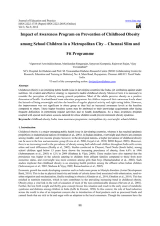 Journal of Education and Practice                                                                       www.iiste.org
ISSN 2222-1735 (Paper) ISSN 2222-288X (Online)
Vol 3, No.9, 2012

 Impact of Awareness Program on Prevention of Childhood Obesity

 among School Children in a Metropolitan City – Chennai Slim and

                                              Fit Programme

           Vigneswari Aravindalochanan, Manikandan Rengarajan, Satyavani Kumpatla, Rajeswari Rajan, Vijay
                                                Viswanathan*
    M.V. Hospital for Diabetes and Prof. M. Viswanathan Diabetes Research Centre [WHO Collaborating Centre for
    Research, Education and Training in Diabetes], No. 4, Main Road, Royapuram, Chennai- 600 013. Tamil Nadu.
                                                        India.
                             *E-mail of the corresponding author: drvijay@mvdiabetes.com
Abstract
Childhood obesity is an emerging public health issue in developing countries like India, yet combating against under
nutrition. An evident and effective strategy is required to tackle childhood obesity. Moreover here it is necessary to
consider the perception of obesity among general population. Most of the adults perceive obesity as a positive
dimension of health. A school-based mass education programme for children improved their awareness levels about
the hazards of being overweight and also the benefits of regular physical activity and right eating habits. However,
the improvement was not significant in obese group as they had an increased awareness levels at the baseline
compared to others. These higher baseline scores may be attributed to their knowledge acquirement after facing
frequent difficulties in performing regular activities due to health disturbances. So a mass awareness program
coupled with special motivation sessions tailored for obese children could prevent imminent obesity epidemic.
Keywords: childhood obesity, India, mass awareness programme, metropolitan city, overweight, school children.


1. Introduction
Childhood obesity is a major emerging public health issue in developing countries, whereas it has reached epidemic
proportions in industrialized nations (Freedman et al., 2001). In Indian children, overweight and obesity are common
among middle- and low-income groups; however, in the developed nations, a higher prevalence of childhood obesity
can be seen in the low socioeconomic group (Fezeu et al., 2006; Goyal et al., 2010; WHO Report, 2003). Moreover,
there is an increasing trend in the prevalence of obesity among both adults and children throughout India with certain
urban and rural differences (Reddy et al., 2002). Studies conducted in Chennai, Tamil Nadu (South India), among
school children aged below 15 years have shown the increasing prevalence of obesity, from 6.8% in 1998
(Subramanyam et al., 2003) to 12% in 2009 (Shabana & Vijay, 2009). These studies have also reported that the
prevalence was higher in the schools catering to children from affluent families compared to those from poor
economic status, and overweight was more common among girls than boys (Ramachandran et al., 2002). Such
studies implicate that childhood obesity is an emerging health problem among the affluent urban Indian children
(Subramanyam et al., 2003; Shabana & Vijay, 2009; Ramachandran et al., 2002).
Economic growth has made developing countries such as India more prone to lifestyle disorders (Asian Development
Bank, 2010). This is due to physical inactivity and intake of calorie dense food associated with urbanization, rural-to-
urban migration and mechanization, finally resulting in obesity (Allender et al., 2010; Ebrahim et al., 2010). This has
resulted in nutrition transition, which in turn contributes to the prevailing increasing trend in childhood obesity.
Obesity plays a vital link in the web of causation of most of the non-communicable diseases (Stevens et al., 2001).
Further, the low birth weight and thrifty gene concept favour this situation and result in the early onset of metabolic
syndrome and diabetes among children in India (Joffe & Zimmet, 1998). In this context, the role of food industries
across the world is also of an important concern due to introduction of food products such as processed foods and
canned foods that are rich in fat and sugar with an adoption to the local consumers. Though the consumers have the


                                                          88
 