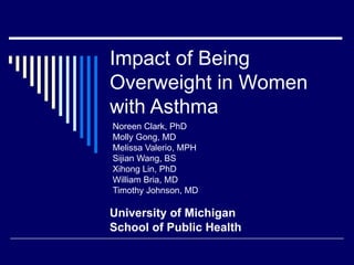 Noreen Clark, PhD  Molly Gong, MD Melissa Valerio, MPH Sijian Wang, BS Xihong Lin, PhD William Bria, MD  Timothy Johnson, MD Impact of Being Overweight in Women with Asthma University of Michigan School of Public Health 