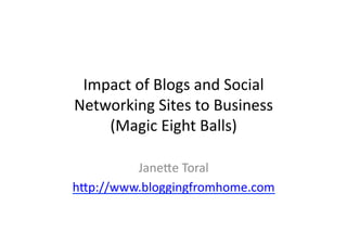 Impact	
  of	
  Blogs	
  and	
  Social	
  
Networking	
  Sites	
  to	
  Business	
  
    (Magic	
  Eight	
  Balls)	
  

         Jane>e	
  Toral	
  
h>p://www.bloggingfromhome.com	
  
 