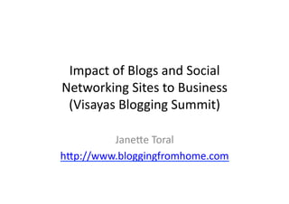Impact	
  of	
  Blogs	
  and	
  Social	
  
Networking	
  Sites	
  to	
  Business	
  
 (Visayas	
  Blogging	
  Summit)	
  

         Jane=e	
  Toral	
  
h=p://www.bloggingfromhome.com	
  
 