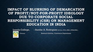 IMPACT OF BLURRING OF DEMARCATION
OF PROFIT/NOT-FOR-PROFIT IDEOLOGY
DUE TO CORPORATE SOCIAL
RESPONSIBILITY (CSR) ON MANAGEMENT
EDUCATION IN INDIA
Loyola College,Loyola College, - Sundar A. Rodriguez- Sundar A. Rodriguez M.Com.,FCA.,DISA.,CFSA(USA).,M.Com.,FCA.,DISA.,CFSA(USA).,
ChennaiChennai Research Scholar, Commerce DepartmentResearch Scholar, Commerce Department
 