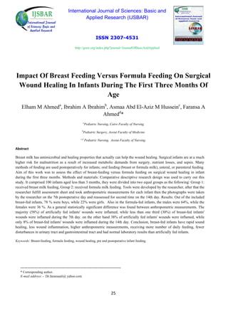 International Journal of Sciences: Basic and
Applied Research (IJSBAR)
ISSN 2307-4531
http://gssrr.org/index.php?journal=JournalOfBasicAndApplied
Impact Of Breast Feeding Versus Formula Feeding On Surgical
Wound Healing In Infants During The First Three Months Of
Age
Elham M Ahmeda
, Ibrahim A Ibrahimb
, Asmaa Abd El-Aziz M Husseinc
, Faransa A
Ahmedd
*
a
Pediatric Nursing, Cairo Faculty of Nursing
b
Pediatric Surgery, Assiut Faculty of Medicine
c,d
Pediatric Nursing, Assiut Faculty of Nursing.
Abstract
Breast milk has antimicrobial and healing properties that actually can help the wound healing. Surgical infants are at a much
higher risk for malnutrition as a result of increased metabolic demands from surgery, nutrient losses, and sepsis. Many
methods of feeding are used postoperatively for infants; oral feeding (breast or formula milk), enteral, or parenteral feeding.
Aim of this work was to assess the effect of breast-feeding versus formula feeding on surgical wound healing in infant
during the first three months. Methods and materials: Comparative descriptive research design was used to carry out this
study. It comprised 100 infants aged less than 3 months, they were divided into two equal groups as the following: Group 1:
received breast milk feeding, Group 2: received formula milk feeding. Tools were developed by the researcher, after that the
researcher fulfill assessment sheet and took anthropometric measurements for each infant then the photographs were taken
by the researcher on the 7th postoperative day and reassessed for second time on the 14th day. Results: Out of the included
breast-fed infants, 78 % were boys, while 22% were girls. Also in the formula-fed infants, the males were 64%, while the
females were 36 %. As a general statistically significant difference was found between anthropometric measurements. The
majority (58%) of artificially fed infants' wounds were inflamed, while less than one third (30%) of breast-fed infants'
wounds were inflamed during the 7th day. on the other hand 38% of artificially fed infants' wounds were inflamed, while
only 8% of breast-fed infants' wounds were inflamed during the 14th day. Conclusion, breast-fed infants have rapid sound
healing, less wound inflammation, higher anthropometric measurements, receiving more number of daily feeding, fewer
disturbances in urinary tract and gastrointestinal tract and had normal laboratory results than artificially fed infants.
Keywords: Breast-feeding, formula feeding, wound healing, pre and postoperative infant feeding.
------------------------------------------------------------------------
* Corresponding author.
E-mail address: - Dr.faransaali@ yahoo.com
25
 