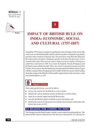 SOCIAL SCIENCE
MODULE - 1 Impact of British Rule on India: Economic, Social and Cultural (1757-1857)
India and the World
through the Ages
104
Notes
5
IMPACT OF BRITISH RULE ON
INDIA: ECONOMIC, SOCIAL
AND CULTURAL (1757-1857)
Around the 18th Century a number of significant events took place in the world. One
such event was the Industrial Revolution which took place in England. It gradually
spread to other countries of Europe also. You must have read about the Industrial
Revolution that took place in England, and also read about the discovery of new
sea and trade routes. One such sea route to India was discovered by a Portuguese
called Vasco da Gama in 1498. As a result, the English, French, Portuguese and
the Dutch came to India for trade. They also used it to spread missionary activities
in India. Do you know that the beginning of modern period in Indian history began
withthecomingoftheseEuropeanpowerstoIndia?Inthislessonyouwillbereading
aboutthecomingoftheBritishtoIndiaandtheimpactithadontheeconomic,social
and cultural spheres as well.
OBJECTIVES
After studying this lesson, you will be able to:
discuss the reasons for the British to come to India;
identify the various methods used by the British to colonize India;
study the economic impact during the British rule;
describe the British impact on Indian society and culture; and
identify the reasons for the protest movements that took place under their rule
before the revolt of 1857.
5.1 REASONS FOR COMING TO INDIA
TheEuropeanandtheBritishtradersinitiallycametoIndiafortradingpurposes.The
Industrial Revolution in Britain led to the increase in demand for raw materials for
 