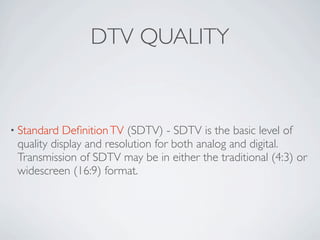 DTV QUALITY


• Standard  Deﬁnition TV (SDTV) - SDTV is the basic level of
 quality display and resolution for both analog...