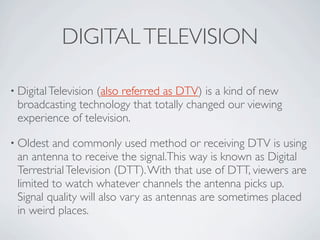 DIGITAL TELEVISION

• Digital Television
                  (also referred as DTV) is a kind of new
 broadcasting technolog...