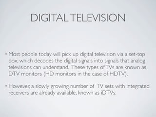 DIGITAL TELEVISION


• Most  people today will pick up digital television via a set-top
 box, which decodes the digital si...