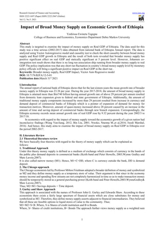 Research Journal of Finance and Accounting www.iiste.org
ISSN 2222-1697 (Paper) ISSN 2222-2847 (Online)
Vol.12, No.5, 2021
1
Impact of Broad Money Supply on Economic Growth of Ethiopia
Yeshiwas Ewinetu Tegegne
College of Business and Economics, Economics Department Debre Markos University
Abstract
This study is targeted to examine the impact of money supply on Real GDP of Ethiopia. The data used for this
study was a time serious (2002-2017) data obtained from national bank of Ethiopia Annual report. The data is
analyzed using Vector Autoregressive model and causality test to check the short causality between broad money
supply and Real GDP growth in Ethiopia and the result of both tests revealed that broader money supply has
positive significant effect on real GDP and statically significant at 5 percent level. However, Johansen co-
integration test result shows that there is no long run association ship running from broader money supply to real
GDP.The policy implication was that any short run fluctuation in country’s broad money supply level by monetary
policy officials will bring a significant positive impact on Real GDP in the short run .
Keywords: Broader money supply, Real GDP Impact, Vector Auto Regressive model
DOI: 10.7176/RJFA/12-5-01
Publication date:March 31st
2021
I.Introduction
The annual report of national bank of Ethiopia shows that for the last sixteen years the mean growth rate of broader
money supply in Ethiopia was 23.38 per year. During the year 2017-2018, the amount of broad money supply in
Ethiopia is attained more than Birr740 billion having annual growth rate of above 29 percent per annum resulted
from domestic loan expansion given to federal and state government of Ethiopia. Additionally, the amount of
traditional money supply components increased by more than 29 percent resulted from increase in currency and
demand deposit of commercial banks of Ethiopia which is a pointer of expansion of demand for money for
transaction motives. Moreover, amount of quasi-money increased above 28 percent caused by an increase in the
amount of time and saving deposit of commercial banks through new branch expansion. Correspondingly, the
Ethiopia economy records mean annual growth rate of real GDP rose by 9.32 percent during the year 2002/3 to
2017/18.
In economics with regard to the impact of money supply toward the economics growth of a given nation had
inconclusive findings (Wang Yan-liang, 2012; Bin Liu, 2001; Nwoko, Nnenna M.,et al,2016; Iwedi Marshal,
2016). And hence, this study aims to examine the impact of broad money supply on Real GDP in Ethiopia over
the period 2002-2017.
II. Literature Review
2.1 Theoretical literature review
We have basically four theories with regard to the theory of money supply which can be explained as
follows:
1. Traditional Approach
Under this theory money supply is defined as a medium of exchange which consists of currency in the hands of
the public plus demand deposits in commercial banks (Keith band and Peter Howells, 2003;Wynne Godley and
Marc Lavoie,2007).
It is also called narrow money (M1). Hence, M1=C+DD, where C is currency outside the bank, DD is demand
deposit.
2. The Chicago approach
The Chicago economists led by Professor Milton Friedman adopted a broader definition of money and symbolized
as M2 and they define money supply as a temporary store of value. Their argument is that since in the economy
money income and spending flow streams are not completely harmonized in time so as to make transaction money
should be temporarily stored as a general purchasing power (Keith band and Peter Howells,2003;WynneGodley&
Marc Lavoie,2007).
Thus; M2=M1+Savings deposits + Time deposit.
3. Gurley and Shaw Approach
This approach is associated with the names of Professor John G. Gurley and Edwards Shaw. According to these
economists there exists a fairly large spectrum of financial assets which are close substitutes for money and
symbolized as M3. Therefore, they define money supply asserts adjacent to financial intermediaries. They believed
that all these are feasible options to liquid stores of value to the community. Thus;
M3=M2+S+B .Where, S is Shares of credit institution and B is Bonds.
Where, S= Shares of credit institutions, B= Bonds The approach further views money supply as a weighted sum
 