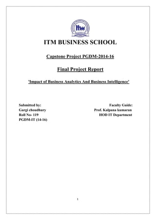 1
ITM BUSINESS SCHOOL
Capstone Project PGDM-2014-16
Final Project Report
'Impact of Business Analytics And Business Intelligence'
Submitted by: Faculty Guide:
Gargi choudhury Prof. Kalpana kumaran
Roll No- 119 HOD IT Department
PGDM-IT (14-16)
 