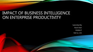 IMPACT OF BUSINESS INTELLIGENCE
ON ENTERPRISE PRODUCTIVITY
Submitted By
Nirali Shah
PGDM-IT
Roll no. 215
 