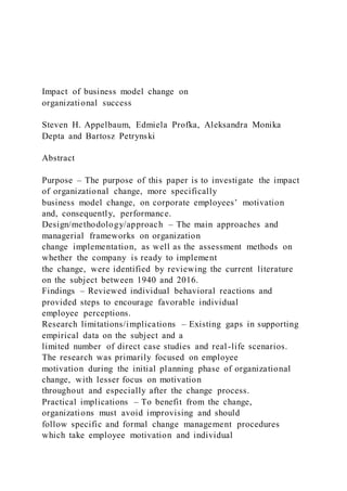 Impact of business model change on
organizational success
Steven H. Appelbaum, Edmiela Profka, Aleksandra Monika
Depta and Bartosz Petrynski
Abstract
Purpose – The purpose of this paper is to investigate the impact
of organizational change, more specifically
business model change, on corporate employees’ motivation
and, consequently, performance.
Design/methodology/approach – The main approaches and
managerial frameworks on organization
change implementation, as well as the assessment methods on
whether the company is ready to implement
the change, were identified by reviewing the current literature
on the subject between 1940 and 2016.
Findings – Reviewed individual behavioral reactions and
provided steps to encourage favorable individual
employee perceptions.
Research limitations/implications – Existing gaps in supporting
empirical data on the subject and a
limited number of direct case studies and real-life scenarios.
The research was primarily focused on employee
motivation during the initial planning phase of organizational
change, with lesser focus on motivation
throughout and especially after the change process.
Practical implications – To benefit from the change,
organizations must avoid improvising and should
follow specific and formal change management procedures
which take employee motivation and individual
 