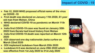 Impact of COVID - 19
Feb 12, 2020 WHO proposed official name of the virus
as COVID -19
First death was declared on January 11th 2020, 61 year
old man from Wuhan, China
WHO declared COVID-19 as pandemic on March 11th
2020
India first COVID-19 case was found on January 30th
2020 from Kerala had travel history from Wuhan
India first COVID-19 death was reported on March 12th
2020
GOI observed one day nationwide Janta curfew on
March 22nd 2020
GOI implement lockdown from March 25th 2020
Lockdown 6.0 was declared on June 29th 2020 which
was effective from 1st July 2020 to 31st July 2020
 