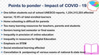 Points to ponder - Impact of COVID - 19
One billion students out of school UNESCO reports, 1,254,315,203 affected
learner, 72.9% of total enrolled learners
Home schooling is difficult for parents
Too many learning resources for teachers, parents and students
Seniors losing last semester or final exams
Inequality in provision of online education
Inequality in resources for Digital Education
Emphasis on STEM
Social emotional learning affected
Cancellation & postponing of various exams of national & state level
 