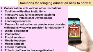 Solutions for bringing education back to normal
Collaboration with various other institutions
Coalition with other institutions
Innovative way for classroom teaching
Teachers Professional Development
Learning resources
Finance for education as people were provided
with grains what was provision for education?
Digital equipment
Vaccination
Postal services
Mobile teachers
Mobile schools
Edtech Platform
Edtech platform for learning disabled
 