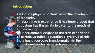 Introduction
Education plays important role in the development
of a country.
Through time & experience it has been proved that
education has the ability to cater to the needs of
human being.
Be it educational degree or hand on experience
of certain vocation, education plays crucial role.
India has undergone transformation in the
educational sector since independence.
 