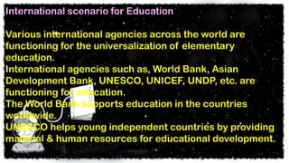 International scenario for Education
Various international agencies across the world are
functioning for the universalization of elementary
education.
International agencies such as, World Bank, Asian
Development Bank, UNESCO, UNICEF, UNDP, etc. are
functioning for education.
The World Bank supports education in the countries
worldwide.
UNESCO helps young independent countries by providing
material & human resources for educational development.
 
