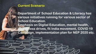 Current Scenario
Department of School Education & Literacy has
various initiatives running for various sector of
School Education.
Emphasis on Digital Education, mental health,
cleanliness drives, fit India movement, COVID 19
Campaign, implementation plan for NEP 2020 etc.
 