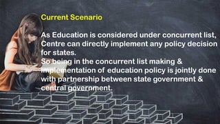 Current Scenario
As Education is considered under concurrent list,
Centre can directly implement any policy decision
for states.
So being in the concurrent list making &
implementation of education policy is jointly done
with partnership between state government &
central government.
 