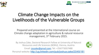 Climate Change Impacts on the
Livelihoods of the Vulnerable Groups
Prepared and presented at the International course on
Climate change adaptation in agriculture & natural resource
management, 3rd February 2015.
By Joshua Zake, Doctoral Research Fellow at University of Natural
Resources and Life Sciences (BOKU), Vienna, Austria
Email: joszake@gmail.com; Tel: +256773057488
Personal website: http://ug.linkedin.com/pub/joshua-zake/23/45/181
 