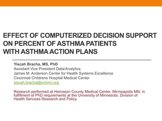 EFFECT OF COMPUTERIZED DECISION SUPPORT
ON PERCENT OF ASTHMA PATIENTS
WITH ASTHMA ACTION PLANS
  Yiscah Bracha, MS, PhD
  Assistant Vice President Data/Analytics
  James M. Anderson Center for Health Systems Excellence
  Cincinnati Childrens Hospital Medical Center
  yiscah.bracha@cchmc.org

  Research performed at Hennepin County Medical Center, Minneapolis MN, in
  fulfillment of PhD requirements at the University of Minnesota, Division of
  Health Services Research and Policy
 