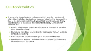 Cell Abnormalities
 It also can be termed as genetic disorder mainly caused by chromosomal
aberration, X-Y linked dominant and recessive, mitochondrial abnormalities.
Due to cell abnormalities different types of body disorder, disease, finally
result in cancer or cancer cell development in the body. Some common
examples are-
 Cancer- Abnormal cell growth with the potential to invade or spread to
other parts of the body
 Hemophilia- Hereditary genetic disorder that impairs the body ability to
control blood clotting.
 Canavan Disease: Progressive damage to nerve cells in the brain
 Menkes Disease: X-linked recessive disorder, affects copper level in the
body cause copper deficiency.
 
