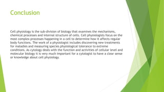 Conclusion
Cell physiology is the sub-division of biology that examines the mechanisms,
chemical processes and internal structure of cells. Cell physiologists focus on the
most complex processes happening in a cell to determine how it affects regular
body functions. The work of a physiologist includes discovering new treatments
for maladies and measuring species physiological tolerance to extreme
conditions. As cytology deals with the function and activities of cellular level and
molecular biology it is very much important for a cytologist to have a clear sense
or knowledge about cell physiology.
 