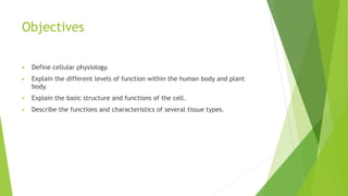 Objectives
 Define cellular physiology.
 Explain the different levels of function within the human body and plant
body.
 Explain the basic structure and functions of the cell.
 Describe the functions and characteristics of several tissue types.
 