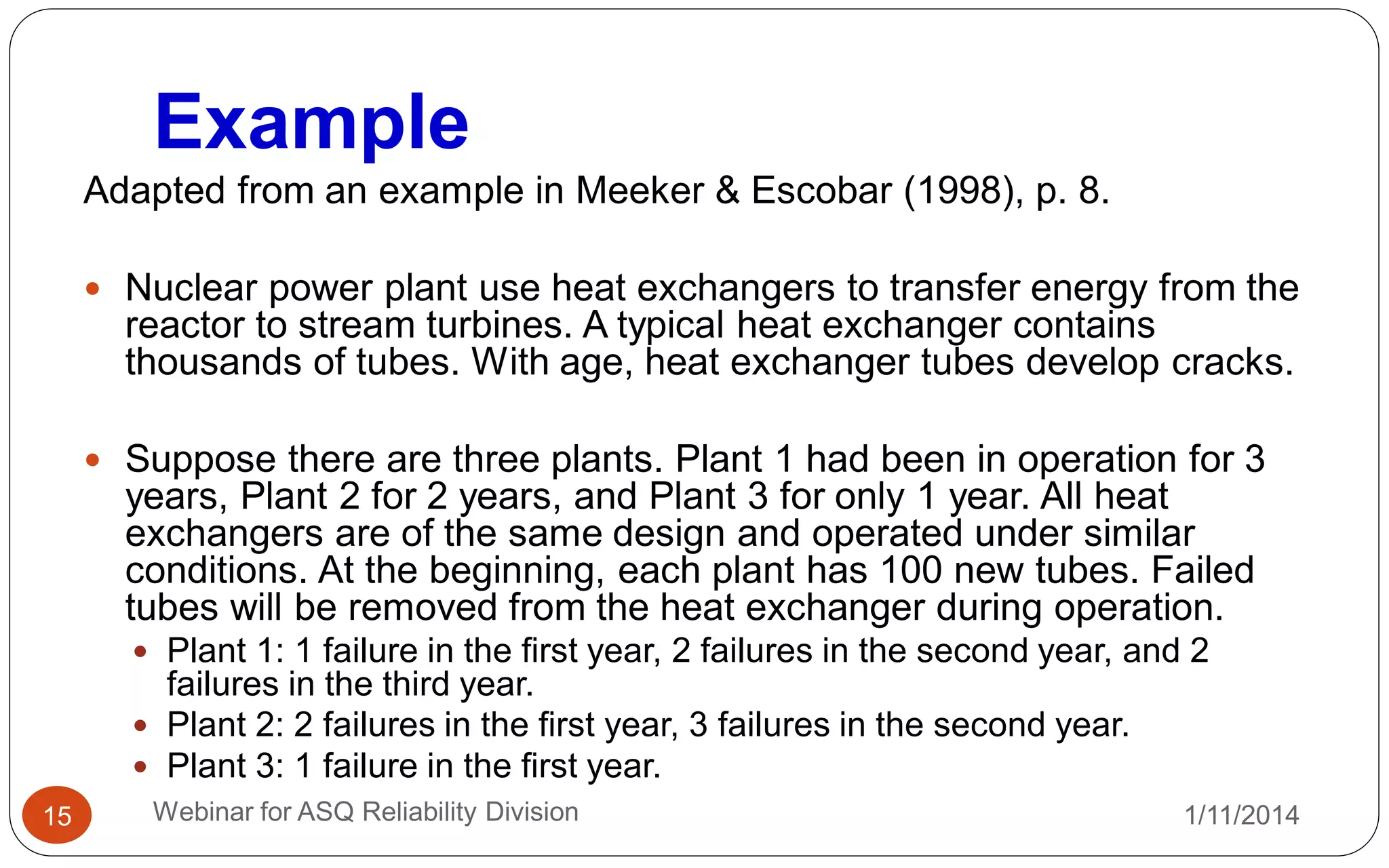 Example
1/11/2014Webinar for ASQ Reliability Division15
Adapted from an example in Meeker & Escobar (1998), p. 8.
 Nuclear power plant use heat exchangers to transfer energy from the
reactor to stream turbines. A typical heat exchanger contains
thousands of tubes. With age, heat exchanger tubes develop cracks.
 Suppose there are three plants. Plant 1 had been in operation for 3
years, Plant 2 for 2 years, and Plant 3 for only 1 year. All heat
exchangers are of the same design and operated under similar
conditions. At the beginning, each plant has 100 new tubes. Failed
tubes will be removed from the heat exchanger during operation.
 Plant 1: 1 failure in the first year, 2 failures in the second year, and 2
failures in the third year.
 Plant 2: 2 failures in the first year, 3 failures in the second year.
 Plant 3: 1 failure in the first year.
 