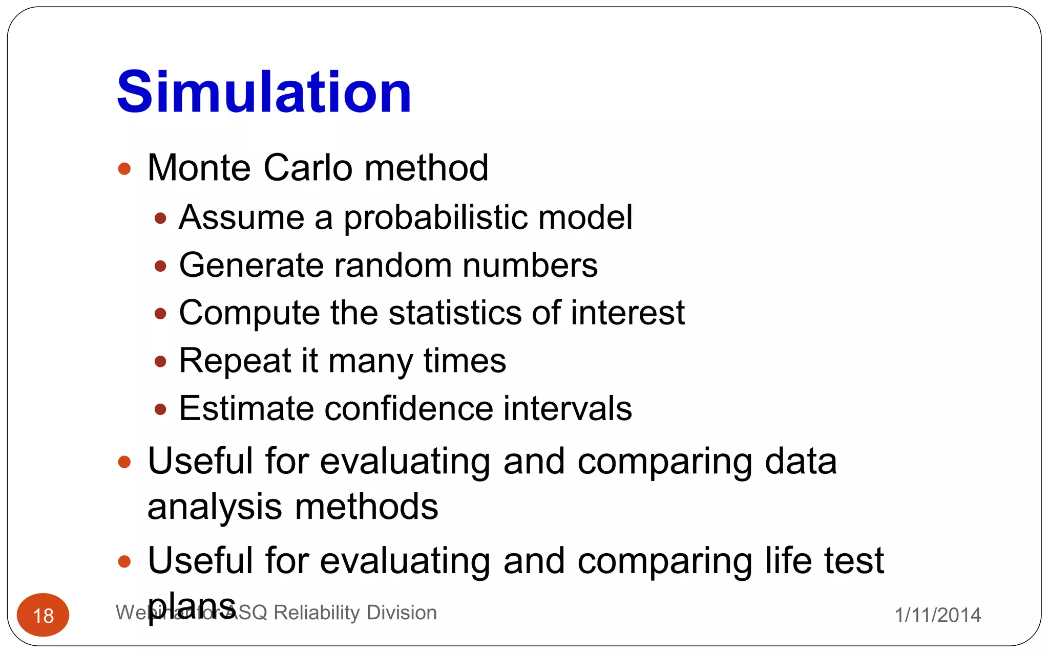 Simulation
1/11/2014Webinar for ASQ Reliability Division18
 Monte Carlo method
 Assume a probabilistic model
 Generate random numbers
 Compute the statistics of interest
 Repeat it many times
 Estimate confidence intervals
 Useful for evaluating and comparing data
analysis methods
 Useful for evaluating and comparing life test
plans
 
