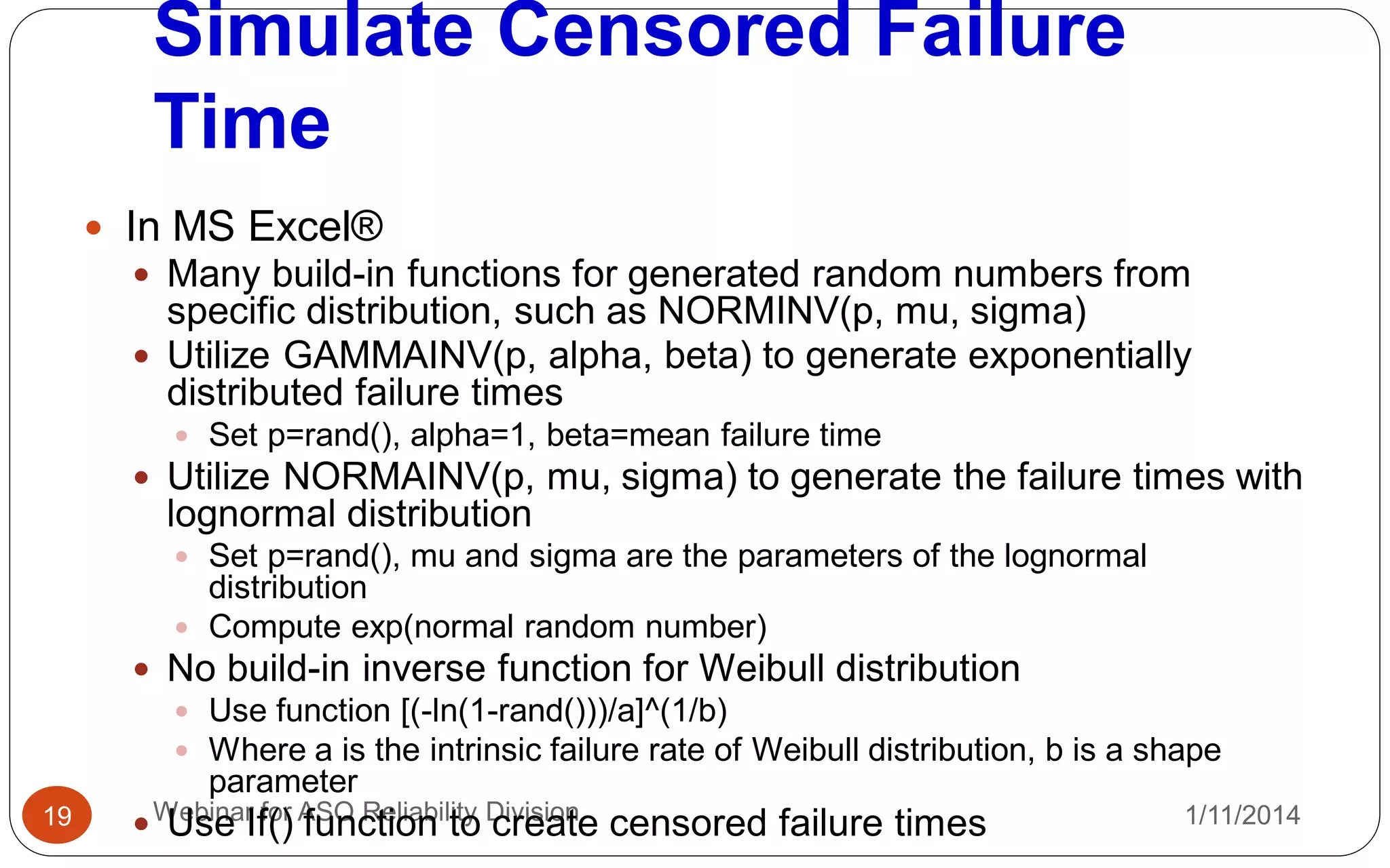 Simulate Censored Failure
Time
1/11/2014Webinar for ASQ Reliability Division19
 In MS Excel®
 Many build-in functions for generated random numbers from
specific distribution, such as NORMINV(p, mu, sigma)
 Utilize GAMMAINV(p, alpha, beta) to generate exponentially
distributed failure times
 Set p=rand(), alpha=1, beta=mean failure time
 Utilize NORMAINV(p, mu, sigma) to generate the failure times with
lognormal distribution
 Set p=rand(), mu and sigma are the parameters of the lognormal
distribution
 Compute exp(normal random number)
 No build-in inverse function for Weibull distribution
 Use function [(-ln(1-rand()))/a]^(1/b)
 Where a is the intrinsic failure rate of Weibull distribution, b is a shape
parameter
 Use If() function to create censored failure times
 