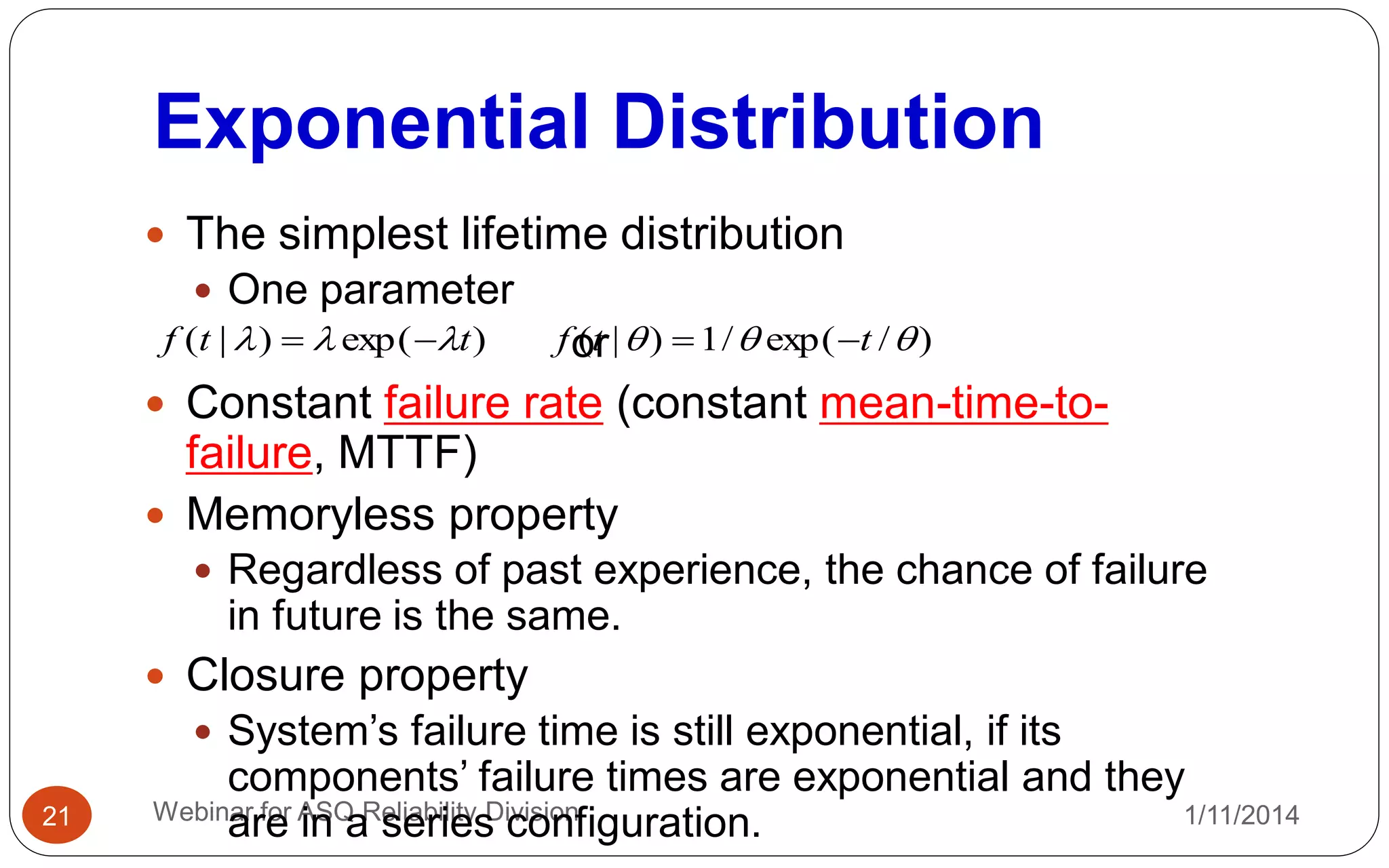 Exponential Distribution
1/11/2014Webinar for ASQ Reliability Division21
 The simplest lifetime distribution
 One parameter
or
 Constant failure rate (constant mean-time-to-
failure, MTTF)
 Memoryless property
 Regardless of past experience, the chance of failure
in future is the same.
 Closure property
 System’s failure time is still exponential, if its
components’ failure times are exponential and they
are in a series configuration.
)exp()|( ttf   )/exp(/1)|(  ttf 
 