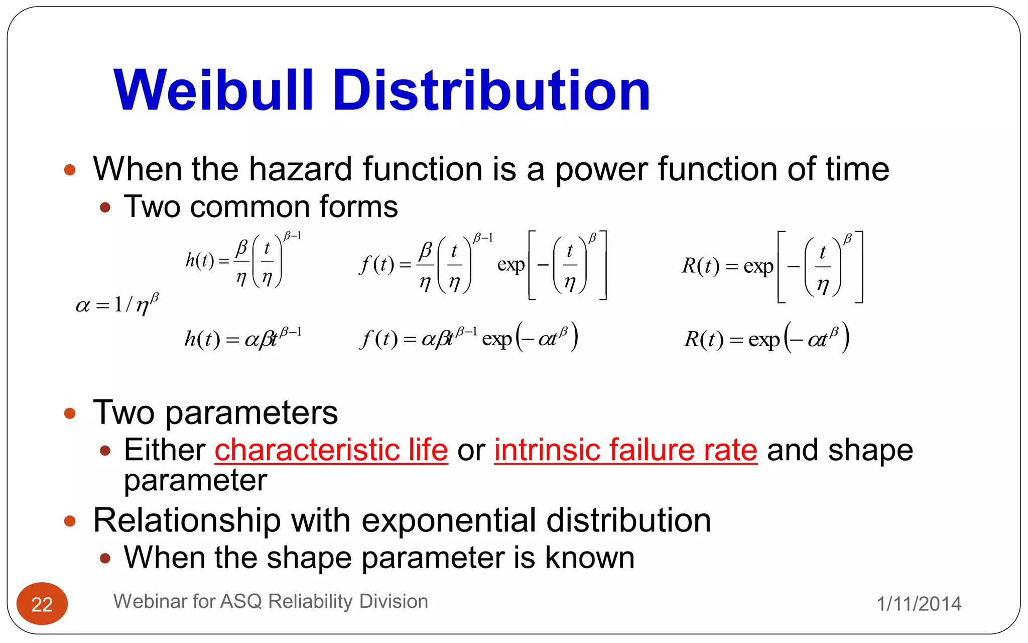 Weibull Distribution
1/11/2014Webinar for ASQ Reliability Division22
 When the hazard function is a power function of time
 Two common forms
 Two parameters
 Either characteristic life or intrinsic failure rate and shape
parameter
 Relationship with exponential distribution
 When the shape parameter is known
1
)(










 t
th





















 

 tt
tf exp)(
1

















t
tR exp)(
1
)( 
 
tth  
ttR  exp)( 
 tttf  
exp)( 1

 /1
 