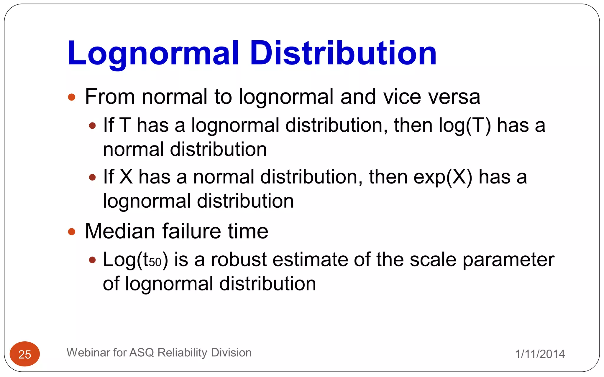 Lognormal Distribution
1/11/2014Webinar for ASQ Reliability Division25
 From normal to lognormal and vice versa
 If T has a lognormal distribution, then log(T) has a
normal distribution
 If X has a normal distribution, then exp(X) has a
lognormal distribution
 Median failure time
 Log(t50) is a robust estimate of the scale parameter
of lognormal distribution
 