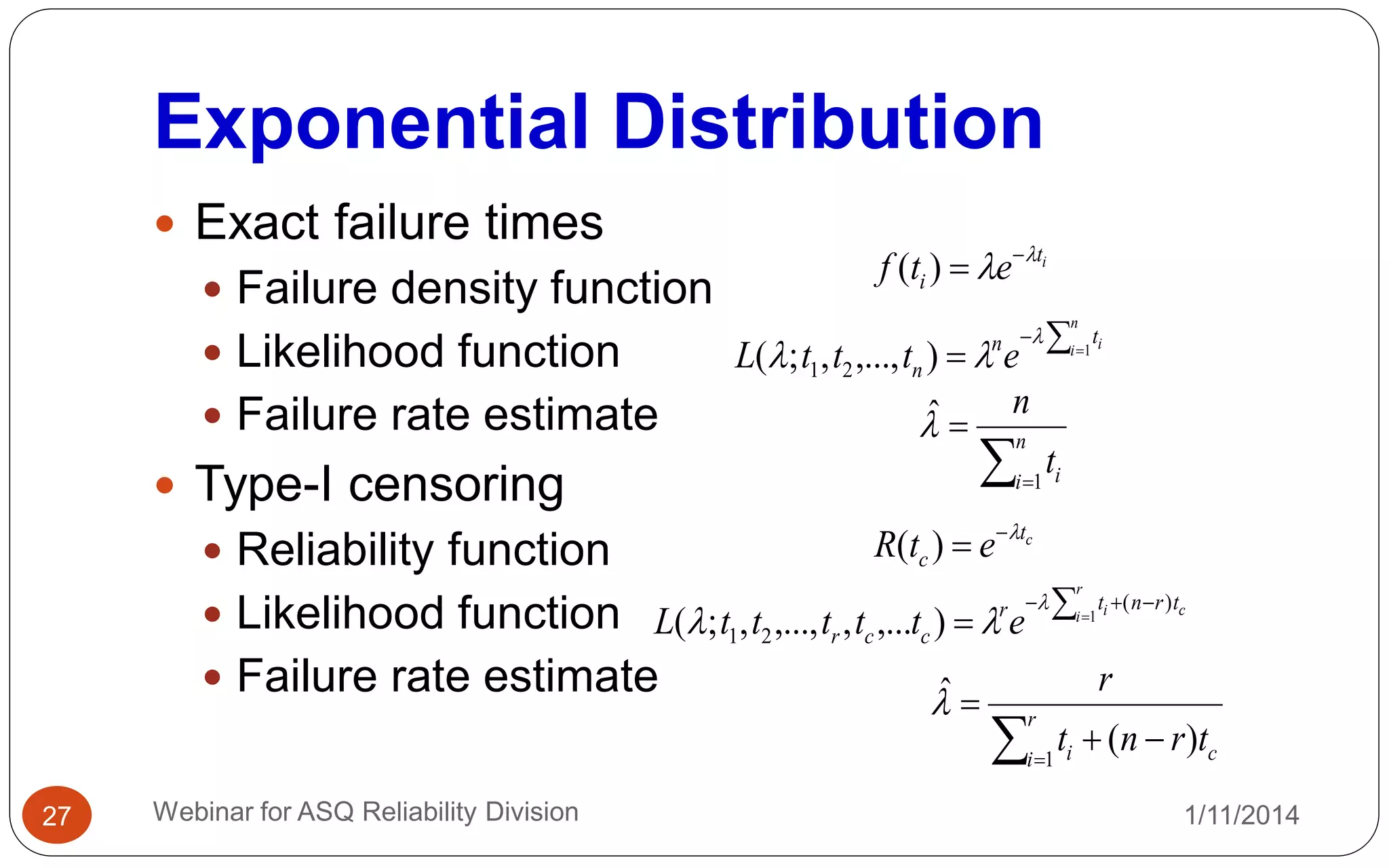 Exponential Distribution
1/11/2014Webinar for ASQ Reliability Division27
 Exact failure times
 Failure density function
 Likelihood function
 Failure rate estimate
 Type-I censoring
 Reliability function
 Likelihood function
 Failure rate estimate
it
i etf 
 
)(
 

n
i itn
n etttL 1
),...,,;( 21



 n
i it
n
1
ˆ
ct
c etR 
)(
c
r
i i trntr
ccr etttttL
)(
21
1
),...,,...,,;(
  




 r
i ci trnt
r
1
)(
ˆ
 