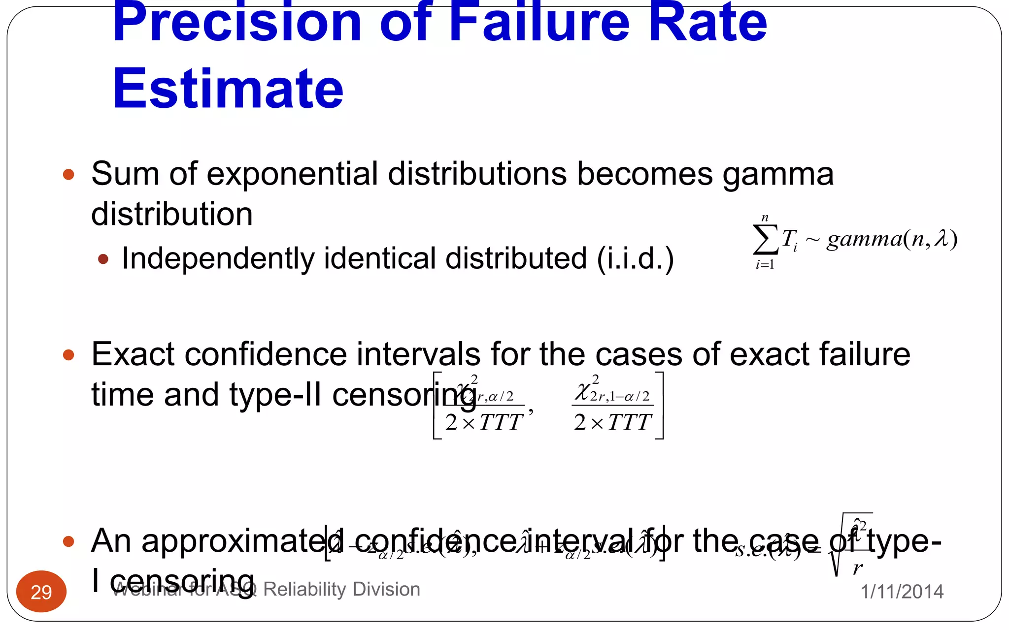 Precision of Failure Rate
Estimate
1/11/2014Webinar for ASQ Reliability Division29
 Sum of exponential distributions becomes gamma
distribution
 Independently identical distributed (i.i.d.)
 Exact confidence intervals for the cases of exact failure
time and type-II censoring
 An approximated confidence interval for the case of type-
I censoring

n
i
i ngammaT
1
),(~ 








TTTTTT
rr
2
,
2
2
2/1,2
2
2/,2  
 )ˆ.(.ˆ),ˆ.(.ˆ
2/2/   eszesz 
r
es
2ˆ
)ˆ.(.

 
 