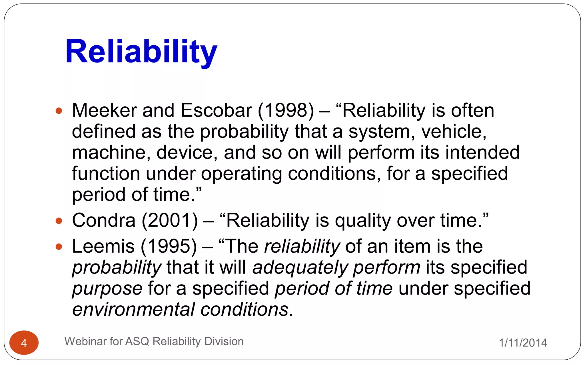 Reliability
1/11/2014Webinar for ASQ Reliability Division4
 Meeker and Escobar (1998) ‒ “Reliability is often
defined as the probability that a system, vehicle,
machine, device, and so on will perform its intended
function under operating conditions, for a specified
period of time.”
 Condra (2001) ‒ “Reliability is quality over time.”
 Leemis (1995) ‒ “The reliability of an item is the
probability that it will adequately perform its specified
purpose for a specified period of time under specified
environmental conditions.
 